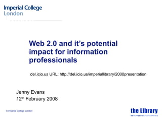 Web 2.0 and it’s potential impact for information professionals Jenny Evans  12 th  February 2008 del.icio.us URL: http://del.icio.us/imperiallibrary/2008presentation 