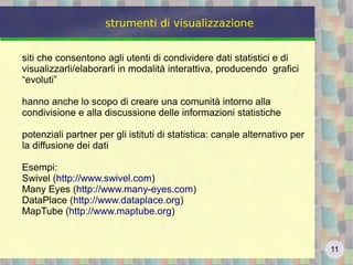 11
strumenti di visualizzazione
siti che consentono agli utenti di condividere dati statistici e di
visualizzarli/elaborarli in modalità interattiva, producendo grafici
“evoluti”
hanno anche lo scopo di creare una comunità intorno alla
condivisione e alla discussione delle informazioni statistiche
potenziali partner per gli istituti di statistica: canale alternativo per
la diffusione dei dati
Esempi:
Swivel (http://www.swivel.com)
Many Eyes (http://www.many-eyes.com)
DataPlace (http://www.dataplace.org)
MapTube (http://www.maptube.org)
 