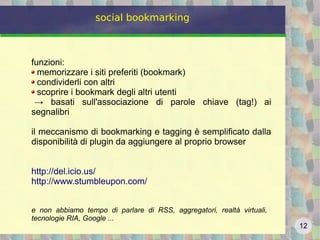 12
social bookmarking
funzioni:
memorizzare i siti preferiti (bookmark)
condividerli con altri
scoprire i bookmark degli altri utenti
→ basati sull'associazione di parole chiave (tag!) ai
segnalibri
il meccanismo di bookmarking e tagging è semplificato dalla
disponibilità di plugin da aggiungere al proprio browser
http://del.icio.us/
http://www.stumbleupon.com/
e non abbiamo tempo di parlare di RSS, aggregatori, realtà virtuali,
tecnologie RIA, Google ...
 