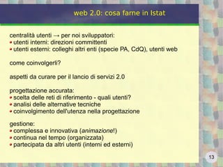 13
web 2.0: cosa farne in Istat
centralità utenti → per noi sviluppatori:
utenti interni: direzioni committenti
utenti esterni: colleghi altri enti (specie PA, CdQ), utenti web
come coinvolgerli?
aspetti da curare per il lancio di servizi 2.0
progettazione accurata:
scelta delle reti di riferimento - quali utenti?
analisi delle alternative tecniche
coinvolgimento dell'utenza nella progettazione
gestione:
complessa e innovativa (animazione!)
continua nel tempo (organizzata)
partecipata da altri utenti (interni ed esterni)
 