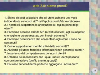14
web 2.0: siamo pronti?
1. Siamo disposti a lasciare che gli utenti abbiano una voce
indipendente sui nostri siti? (siti/applicazioni/data warehouse)
2. I nostri siti supportano le annotazioni o i tag da parte degli
utenti?
3. Forniamo accesso tramite API (o web services) agli sviluppatori
che vogliono creare mashup con i nostri contenuti?
4. Forniamo delle licenze che consentano agli utenti il riuso dei
contenuti?
5. Come supportiamo i membri attivi delle comunità?
6. Aiutiamo gli utenti fornendo informazioni non generate da noi?
7. Impariamo dal comportamento dei nostri utenti?
8. Offriamo dei meccanismi con i quali i nostri utenti possono
comunicare tra loro (profilo utente, gruppi)?
9. Esistono servizi di terze parti che aggregano i nostri dati?
 