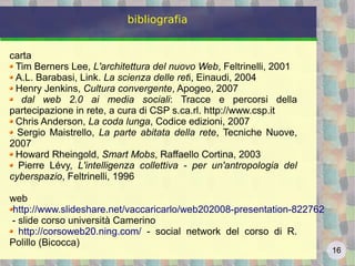 16
bibliografia
carta
Tim Berners Lee, L'architettura del nuovo Web, Feltrinelli, 2001
A.L. Barabasi, Link. La scienza delle reti, Einaudi, 2004
Henry Jenkins, Cultura convergente, Apogeo, 2007
dal web 2.0 ai media sociali: Tracce e percorsi della
partecipazione in rete, a cura di CSP s.ca.rl. http://www.csp.it
Chris Anderson, La coda lunga, Codice edizioni, 2007
Sergio Maistrello, La parte abitata della rete, Tecniche Nuove,
2007
Howard Rheingold, Smart Mobs, Raffaello Cortina, 2003
Pierre Lévy, L'intelligenza collettiva - per un'antropologia del
cyberspazio, Feltrinelli, 1996
web
http://www.slideshare.net/vaccaricarlo/web202008-presentation-822762
- slide corso università Camerino
http://corsoweb20.ning.com/ - social network del corso di R.
Polillo (Bicocca)
 