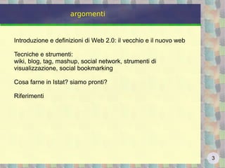 3
argomenti
Introduzione e definizioni di Web 2.0: il vecchio e il nuovo web
Tecniche e strumenti:
wiki, blog, tag, mashup, social network, strumenti di
visualizzazione, social bookmarking
Cosa farne in Istat? siamo pronti?
Riferimenti
 