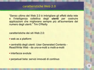 5
caratteristiche Web 2.0
“Senso ultimo del Web 2.0 è imbrigliare gli effetti della rete
e l'intelligenza collettiva degli utenti per costruire
applicazioni che migliorano sempre più all'aumentare del
numero degli utenti.” Tim O'Reilly
caratteristiche dei siti Web 2.0:
web as a platform
centralità degli utenti: User Generated Contents -
Read/Write Web - da uno-a-molti a molti-a-molti
interfacce evolute
perpetual beta: servizi innovati di continuo
 