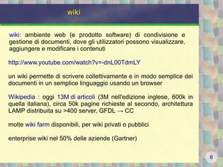 6
wiki
wiki: ambiente web (e prodotto software) di condivisione e
gestione di documenti, dove gli utilizzatori possono visualizzare,
aggiungere e modificare i contenuti
http://www.youtube.com/watch?v=-dnL00TdmLY
un wiki permette di scrivere collettivamente e in modo semplice dei
documenti in un semplice linguaggio usando un browser
Wikipedia : oggi 13M di articoli (3M nell'edizione inglese, 600k in
quella italiana), circa 50k pagine richieste al secondo, architettura
LAMP distribuita su >400 server, GFDL → CC
molte wiki farm disponibili, per wiki privati o pubblici
enterprise wiki nel 50% delle aziende (Gartner)
 