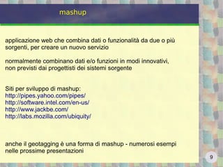 9
mashup
applicazione web che combina dati o funzionalità da due o più
sorgenti, per creare un nuovo servizio
normalmente combinano dati e/o funzioni in modi innovativi,
non previsti dai progettisti dei sistemi sorgente
Siti per sviluppo di mashup:
http://pipes.yahoo.com/pipes/
http://software.intel.com/en-us/
http://www.jackbe.com/
http://labs.mozilla.com/ubiquity/
anche il geotagging è una forma di mashup - numerosi esempi
nelle prossime presentazioni
 