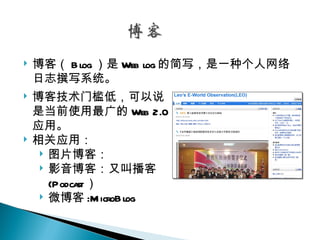    博客（ B log ）是 Web log 的简写，是一种个人网络
    日志撰写系统。
   博客技术门槛低，可以说
    是当前使用最广的 Web 2.0
    应用。
   相关应用：
      图片博客：
      影音博客：又叫播客
       (Podcast）
      微博客 :M icroB log
 