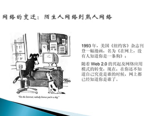 1993 年，美国《纽约客》杂志刊
登一幅漫画，名为《在网上，没
有人知道你是一条狗》；
随着 Web 2.0 的兴起及网络应用
模式的转变，现在，在你还不知
道自己究竟是谁的时候，网上都
已经知道你是谁了。
 