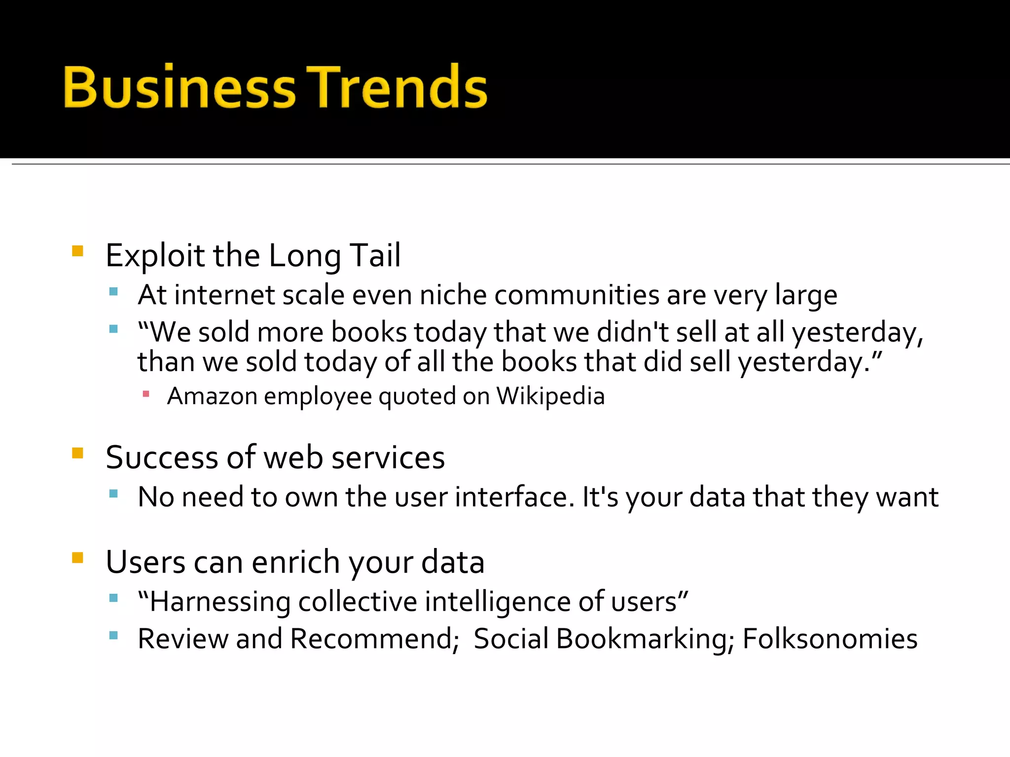 Exploit the Long Tail At internet scale even niche communities are very large “ We sold more books today that we didn't sell at all yesterday, than we sold today of all the books that did sell yesterday.” Amazon employee quoted on Wikipedia Success of web services  No need to own the user interface. It's your data that they want Users can enrich your data “ Harnessing collective intelligence of users” Review and Recommend;  Social Bookmarking; Folksonomies 