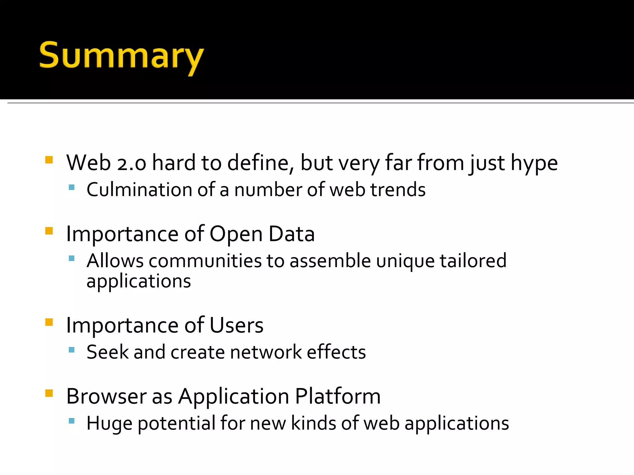 Web 2.0 hard to define, but very far from just hype Culmination of a number of web trends Importance of Open Data Allows communities to assemble unique tailored applications Importance of Users Seek and create network effects Browser as Application Platform Huge potential for new kinds of web applications 