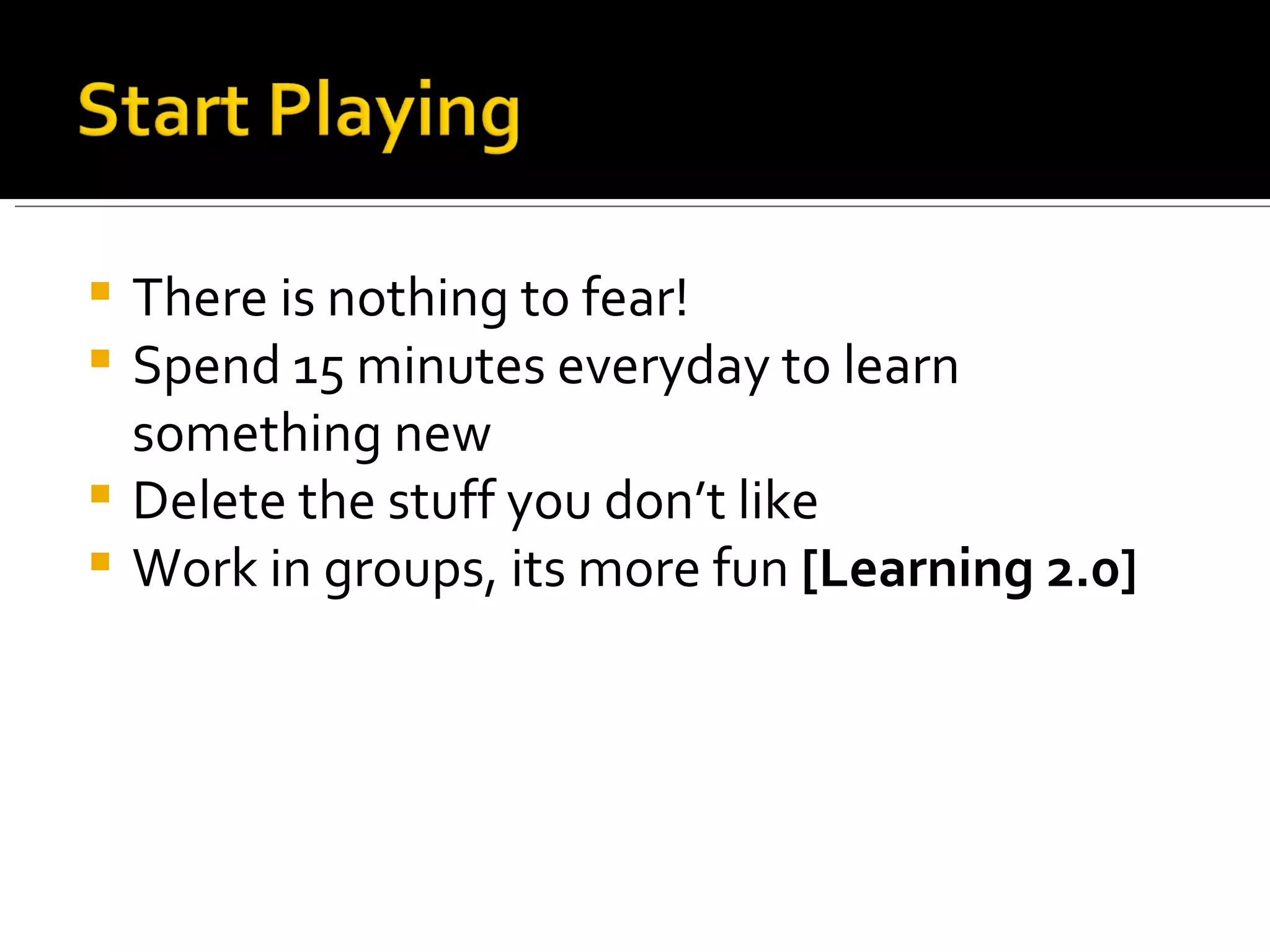 There is nothing to fear! Spend 15 minutes everyday to learn something new Delete the stuff you don’t like Work in groups, its more fun  [Learning 2.0] 