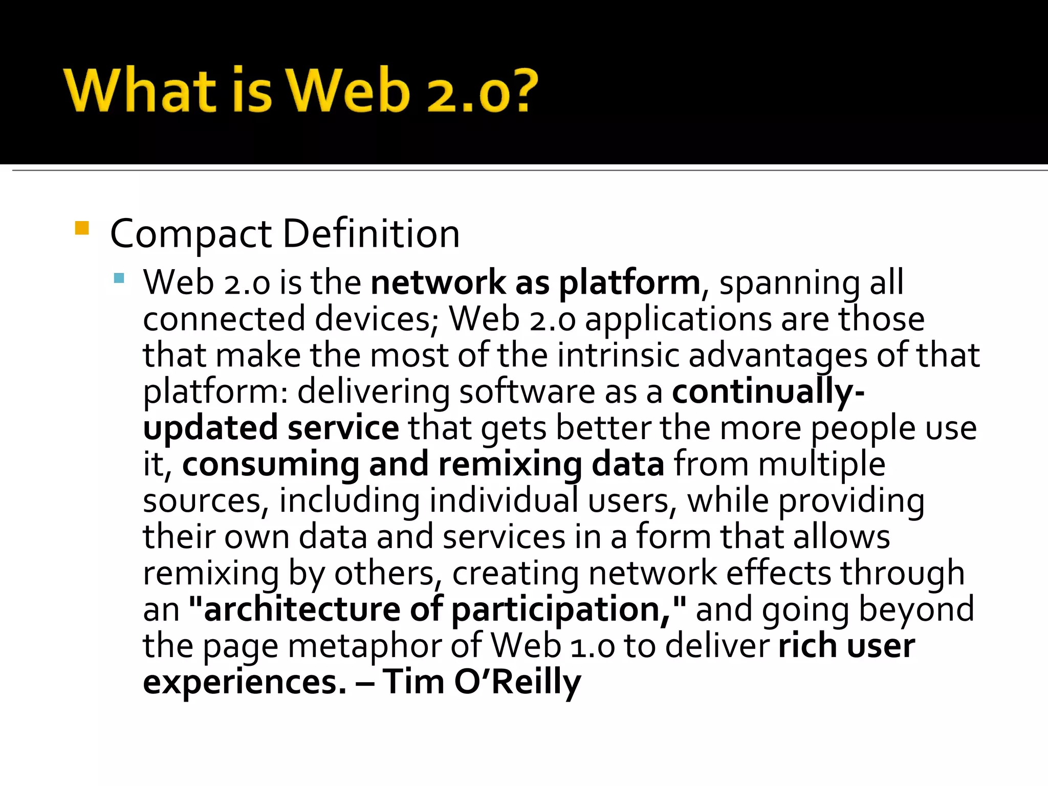 Compact Definition Web 2.0 is the  network as platform , spanning all connected devices; Web 2.0 applications are those that make the most of the intrinsic advantages of that platform: delivering software as a  continually-updated service  that gets better the more people use it,  consuming and remixing data  from multiple sources, including individual users, while providing their own data and services in a form that allows remixing by others, creating network effects through an  "architecture of participation,"  and going beyond the page metaphor of Web 1.0 to deliver  rich user experiences. – Tim O’Reilly 