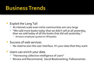 Exploit the Long Tail At internet scale even niche communities are very large “ We sold more books today that we didn't sell at all yesterday, than we sold today of all the books that did sell yesterday.” Amazon employee quoted on Wikipedia Success of web services  No need to own the user interface. It's your data that they want Users can enrich your data “ Harnessing collective intelligence of users” Review and Recommend;  Social Bookmarking; Folksonomies 