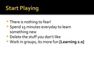 There is nothing to fear! Spend 15 minutes everyday to learn something new Delete the stuff you don’t like Work in groups, its more fun  [Learning 2.0] 