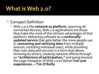 Compact Definition Web 2.0 is the  network as platform , spanning all connected devices; Web 2.0 applications are those that make the most of the intrinsic advantages of that platform: delivering software as a  continually-updated service  that gets better the more people use it,  consuming and remixing data  from multiple sources, including individual users, while providing their own data and services in a form that allows remixing by others, creating network effects through an  "architecture of participation,"  and going beyond the page metaphor of Web 1.0 to deliver  rich user experiences. – Tim O’Reilly 