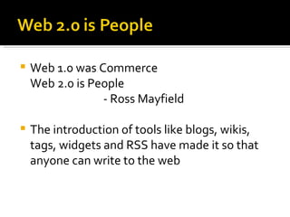Web 1.0 was Commerce Web 2.0 is People - Ross Mayfield The introduction of tools like blogs, wikis, tags, widgets and RSS have made it so that anyone can write to the web 