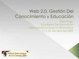 Web 2.0, Gestión Del
Conocimiento y Educación
                            Raúl Hugo
             Estudiante De Educación
     Telecomunicaciones e Informática
              17 y 18 de abril del 2009
 