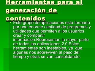 Herramientas para al generación de contenidos Este grupo de aplicaciones esta formado por una enorme cantidad de programas y utilidades que permiten a los usuarios crear y compartir informacion.Representan la mayor parte de todas las aplicaciones 2.0.Estas herramientas son inestables, ya  que algunas nos sobreviven al paso del tiempo y otras se van consolidando. 