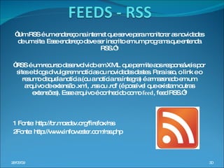 “ Um RSS é um endereço na internet que serve para monitorar as novidades de um site. Esse endereço deve ser inscrito em um programa que entenda RSS.”¹ “ RSS é um recurso desenvolvido em XML que permite aos responsáveis por sites e blogs divulgarem notícias ou novidades destes. Para isso, o link e o resumo daquela notícia (ou a notícia na íntegra) é armazenado em um arquivo de extensão .xml, .rss ou .rdf (é possível que existam outras extensões). Esse arquivo é conhecido como  feed , feed RSS.”² 1 Fonte: http://br.mozdev.org/firefox/rss 2Fonte: http://www.infowester.com/rss.php 10/06/09 