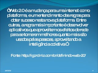 “ Web 2.0 é a mudança para uma internet como plataforma, e um entendimento das regras para obter sucesso nesta nova plataforma. Entre outras, a regra mais importante é desenvolver aplicativos que aproveitem os efeitos de rede para se tornarem melhores quanto mais são usados pelas pessoas, aproveitando a inteligência coletiva.” Fonte: http://igordiniz.com.br/definindo-web-20/ 10/06/09 