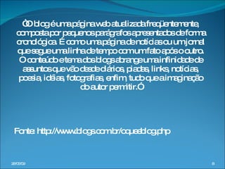 “ O blog é uma página web atualizada freqüentemente, composta por pequenos parágrafos apresentados de forma cronológica. É como uma página de notícias ou um jornal que segue uma linha de tempo com um fato após o outro. O conteúdo e tema dos blogs abrange uma infinidade de assuntos que vão desde diários, piadas, links, notícias, poesia, idéias, fotografias, enfim, tudo que a imaginação do autor permitir.” Fonte: http://www.blogs.com.br/oqueeblog.php  10/06/09 