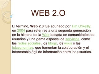 WEB 2.O
El término, Web 2.0 fue acuñado por Tim O'Reilly
en 2004 para referirse a una segunda generación
en la historia de la Web basada en comunidades de
usuarios y una gama especial de servicios, como
las redes sociales, los blogs, los wikis o las
folcsonomías, que fomentan la colaboración y el
intercambio ágil de información entre los usuarios.
 