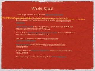 Works Cited TwitPic images retrieved 16-06-009  from  http://www.theage.com/au . Jenkins, H., et al. Confronting the Challenges of Participatory Culture: Media Education for the 21st Century. Retrieved 16-06-09 from  http://digitallearning.m acfound.org . Wesch, Michael. The Ma chine is Us/ing Us (Final Version). Retrieved 18-06-09 from  http://www.youtube.com/watch?v=NLlGopyXT_g Wesch, Michael.   An anthrological introduction to YouTube . Retrieved 18-06-09 from  http://www.youtube.com/watch?v=TPAO-lZ4_hU Star Wars Kid. Retrieved 18-06-09 from  http://www.youtube .com/watch?v=HPPj6viIBmU Numa Numa. Retrie ved 18-06-09 from  http://www.youtube.com/watch?v=60og9gwKh1o Chultzee. Respect PS A. Retrieved 18-06-09 from  http://www.yout ube.com/watch?v=SJtCCqK83NE Non-screen images courtesy of stock.xchng. Retriev ed from  http://sxc.hu   