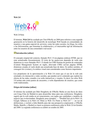 Web 2.0




Web 2.0 beta

El término, Web 2.0 fue acuñado por Tim O'Reilly en 2004 para referirse a una segunda
generación en la historia del desarrollo de tecnología Web basada en comunidades de
usuarios y una gama especial de servicios, como las redes sociales, los blogs, los wikis
o las folcsonomías, que fomentan la colaboración y el intercambio ágil de información
entre los usuarios de una comunidad o red social.

   Introducción [editar]

El concepto original del contexto, llamado Web 1.0 era páginas estáticas HTML que no
eran actualizadas frecuentemente. El éxito de las punto-com dependía de webs más
dinámicas (a veces llamadas Web 1.5) donde los CMS Sistema de gestión de contenidos
(Content Management System en inglés, abreviado CMS) servían páginas HTML
dinámicas creadas al vuelo desde una actualizada base de datos. En ambos sentidos, el
conseguir hits (visitas) y la estética visual eran considerados como factores importantes.

Los propulsores de la aproximación a la Web 2.0 creen que el uso de la web está
orientado a la interacción y redes sociales, que pueden servir contenido que explota los
efectos de las redes, creando o no webs interactivas y visuales. Es decir, los sitios Web
2.0 actúan más como puntos de encuentro, o webs dependientes de usuarios, que como
webs tradicionales.

Origen del término [editar]

El término fue acuñado por Dale Dougherty de O'Reilly Media en una lluvia de ideas
con Craig Cline de MediaLive para desarrollar ideas para una conferencia. Dougherty
sugirió que la web estaba en un renacimiento, con reglas que cambiaban y modelos de
negocio que evolucionaban. Dougherty puso ejemplos — "DoubleClick era la Web 1.0;
Google AdSense es la Web 2.0. Ofoto es Web 1.0; Flickr es Web 2.0." — en vez de
definiciones, y reclutó a John Battelle para dar una perspectiva empresarial, y O'Reilly
Media, Battelle, y MediaLive lanzó su primera conferencia sobre la Web 2.0 en Octubre
del 2004. La segunda conferencia se celebró en octubre de 2005.
 