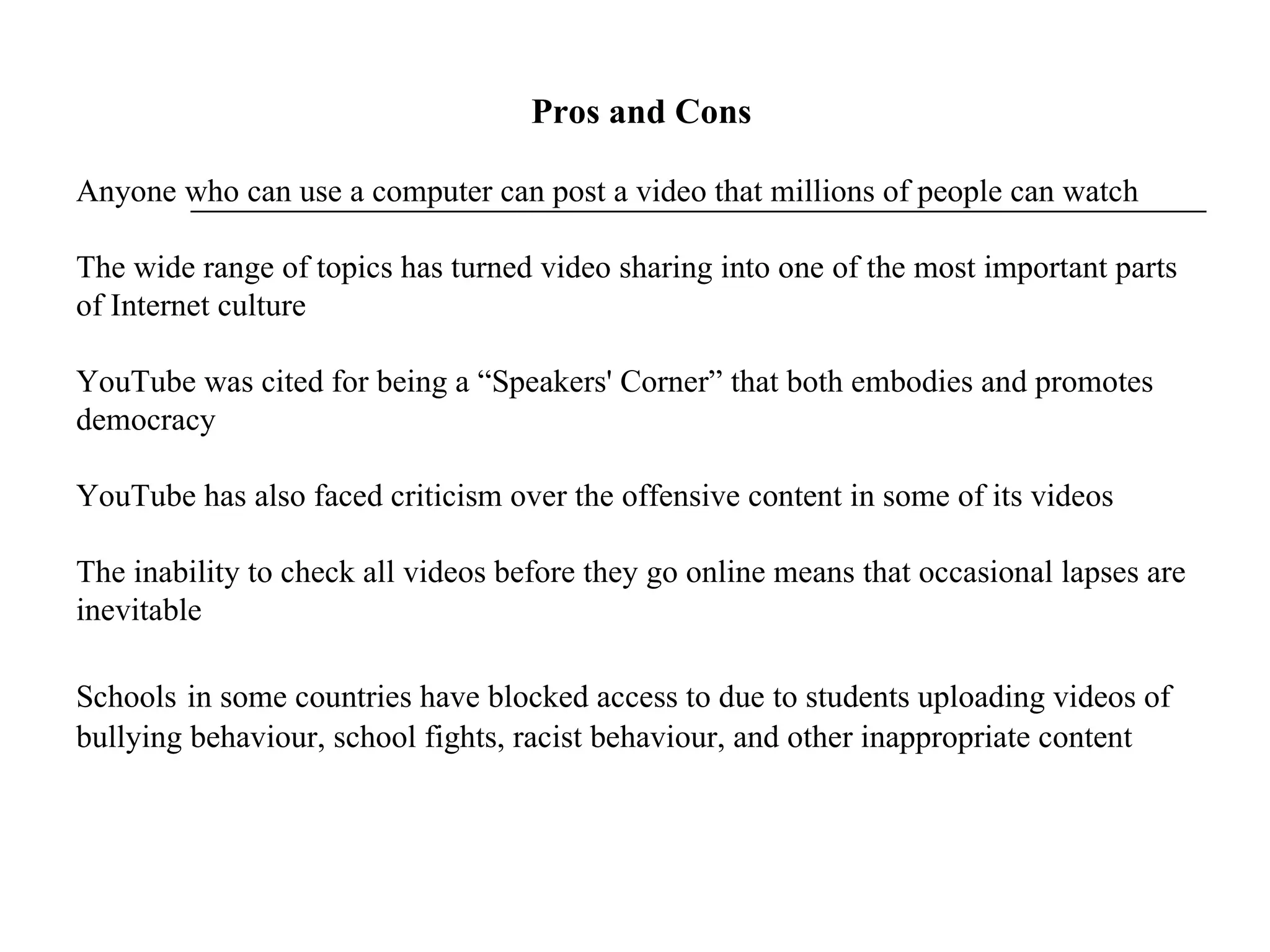   Pros and Cons Anyone who can use a computer can post a video that millions of people can watch The wide range of topics has turned video sharing into one of the most important parts of Internet culture YouTube was cited for being a “Speakers' Corner” that both embodies and promotes democracy YouTube has also faced criticism over the offensive content in some of its videos The inability to check all videos before they go online means that occasional lapses are inevitable Schools   in some countries have blocked access to due to students uploading videos of bullying behaviour, school fights, racist behaviour, and other inappropriate content 