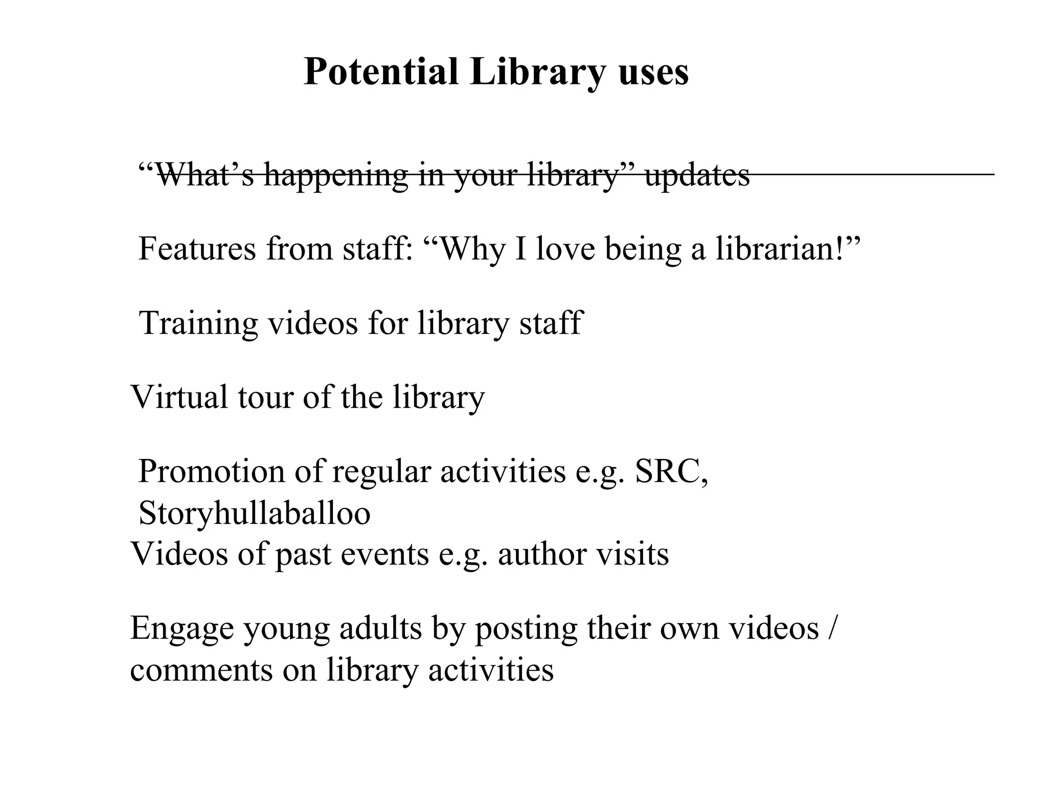 Potential Library uses “ What’s happening in your library” updates Features from staff: “Why I love being a librarian!” Training videos for library staff Virtual tour of the library Promotion of regular activities e.g. SRC, Storyhullaballoo Videos of past events e.g. author visits Engage young adults by posting their own videos / comments on library activities 