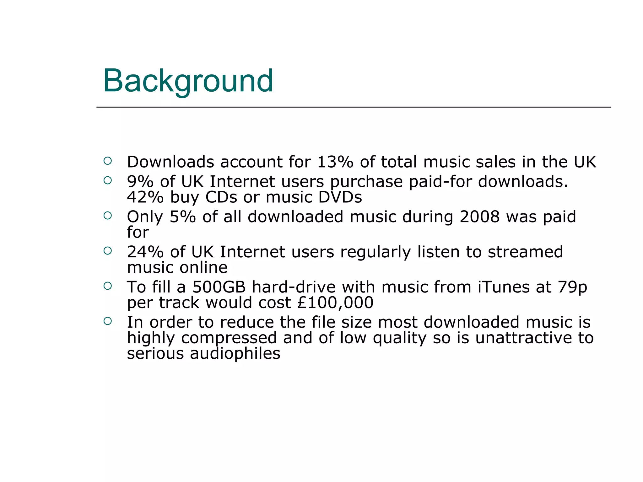 Background Downloads account for 13% of total music sales in the UK 9% of UK Internet users purchase paid-for downloads. 42% buy CDs or music DVDs Only 5% of all downloaded music during 2008 was paid for 24% of UK Internet users regularly listen to streamed music online To fill a 500GB hard-drive with music from iTunes at 79p per track would cost £100,000 In order to reduce the file size most downloaded music is highly compressed and of low quality so is unattractive to serious audiophiles 