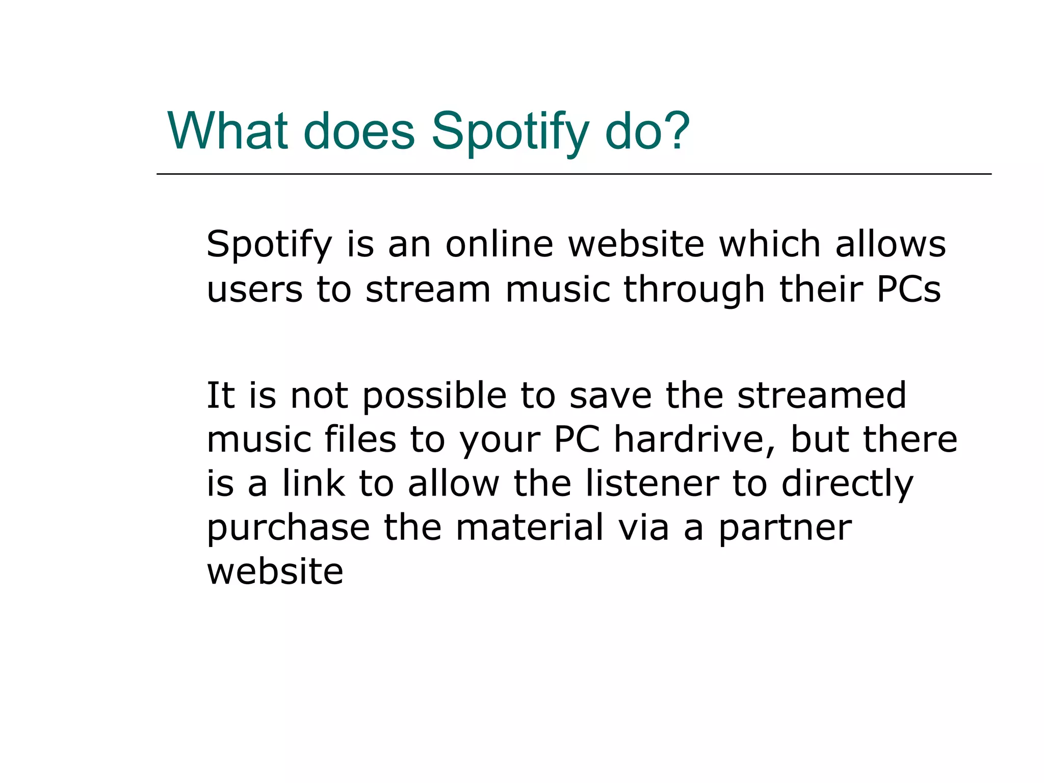 What does Spotify do? Spotify is an online website which allows users to stream music through their PCs  It is not possible to save the streamed music files to your PC hardrive, but there is a link to allow the listener to directly purchase the material via a partner website 