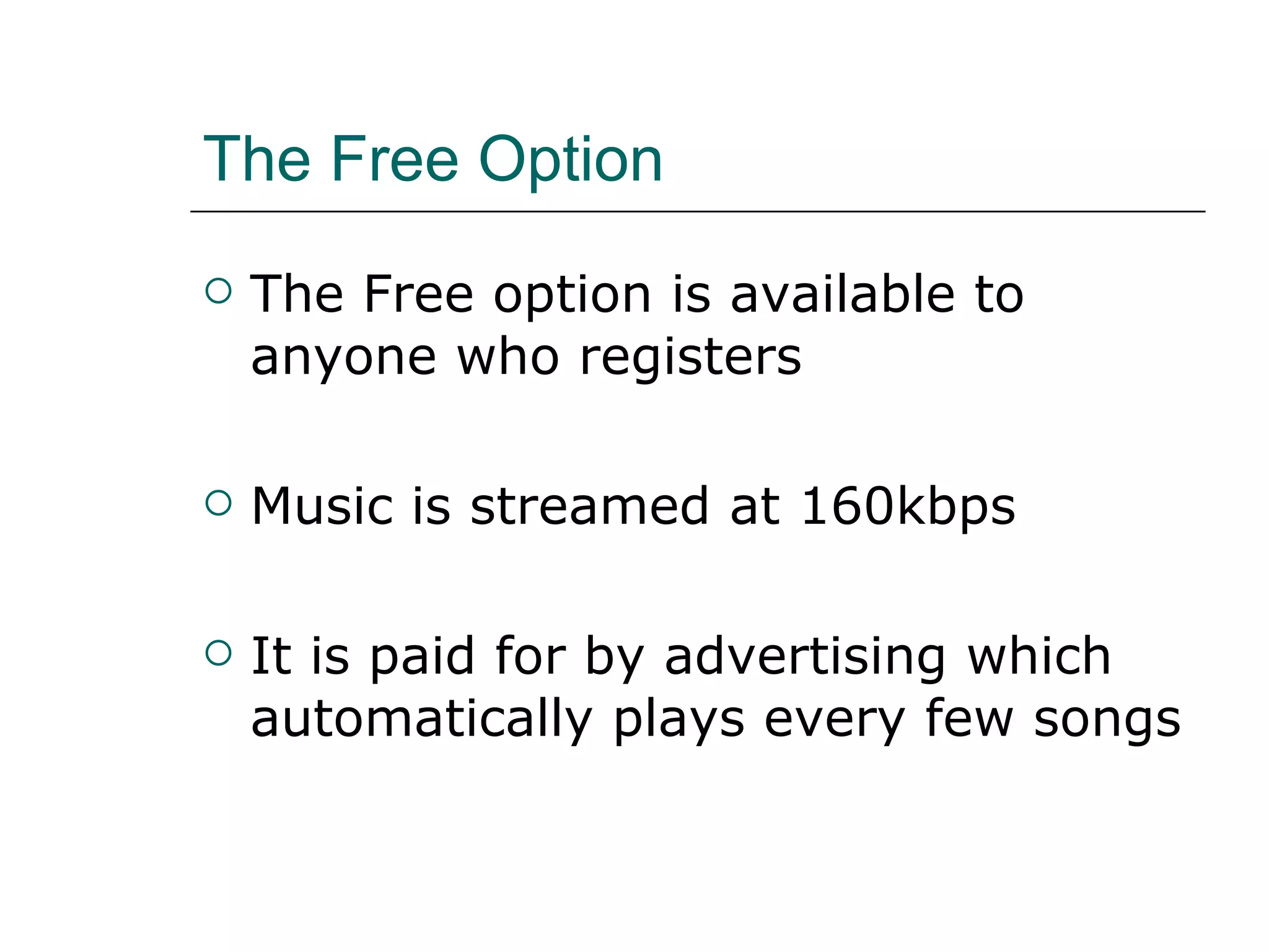 The Free Option The Free option is available to anyone who registers Music is streamed at 160kbps  It is paid for by advertising which automatically plays every few songs 