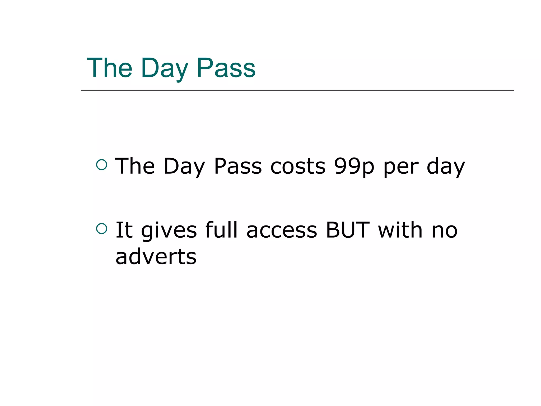 The Day Pass The Day Pass costs 99p per day  It gives full access BUT with no adverts  