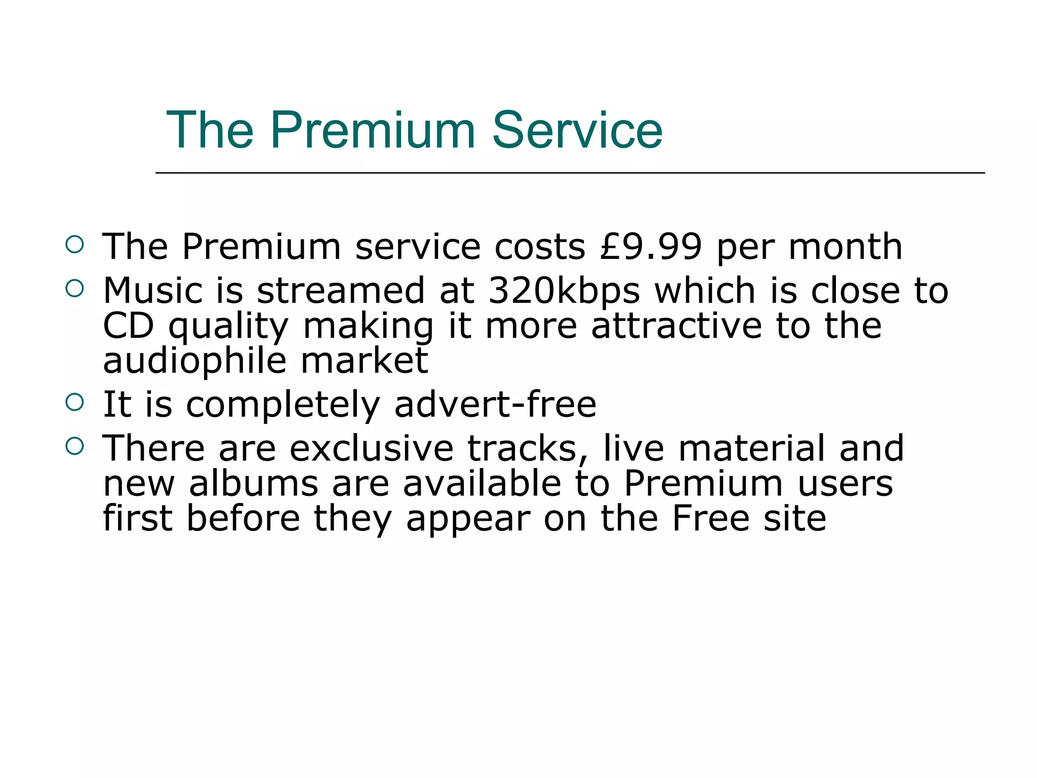 The Premium Service The Premium service costs £9.99 per month Music is streamed at 320kbps which is close to CD quality making it more attractive to the audiophile market It is completely advert-free There are exclusive tracks, live material and new albums are available to Premium users first before they appear on the Free site 