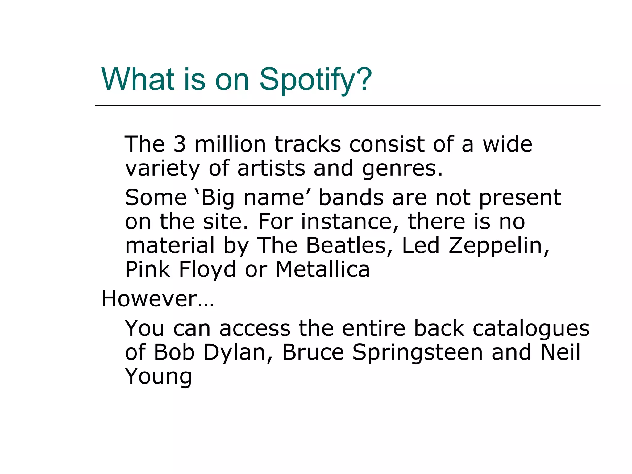 What is on Spotify? The 3 million tracks consist of a wide variety of artists and genres. Some ‘Big name’ bands are not present on the site. For instance, there is no material by The Beatles, Led Zeppelin, Pink Floyd or Metallica However… You can access the entire back catalogues of Bob Dylan, Bruce Springsteen and Neil Young 