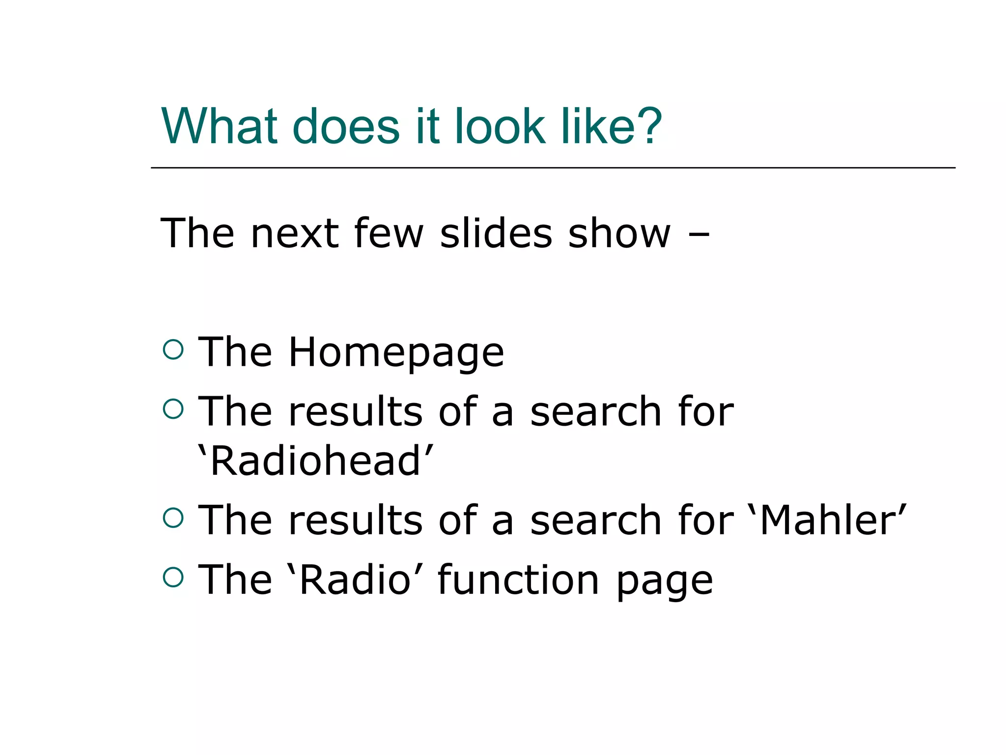 What does it look like? The next few slides show –  The Homepage The results of a search for ‘Radiohead’ The results of a search for ‘Mahler’ The ‘Radio’ function page 
