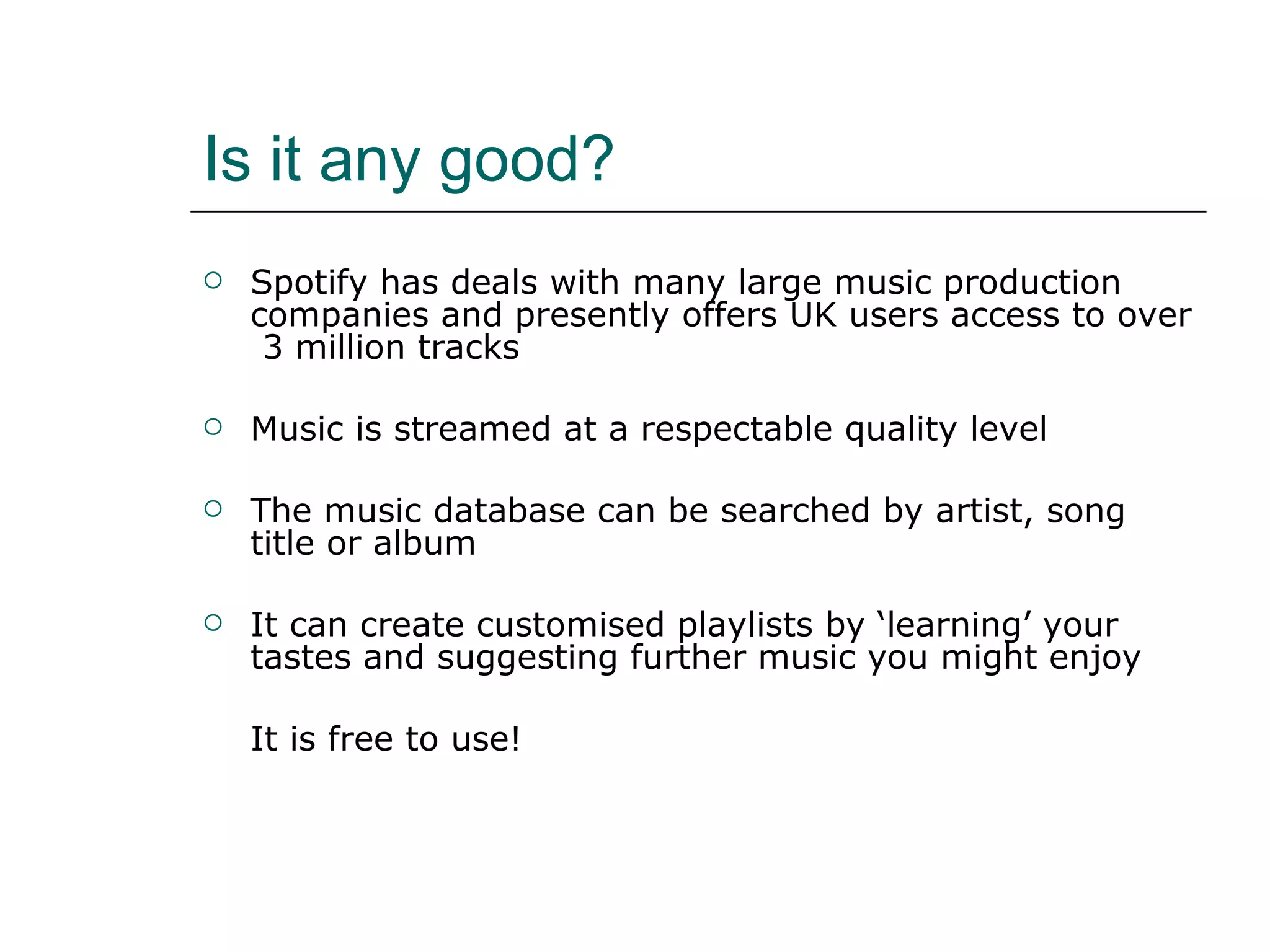 Is it any good? Spotify has deals with many large music production companies and presently offers UK users access to over  3 million tracks Music is streamed at a respectable quality level The music database can be searched by artist, song title or album It can create customised playlists by ‘learning’ your tastes and suggesting further music you might enjoy It is free to use! 