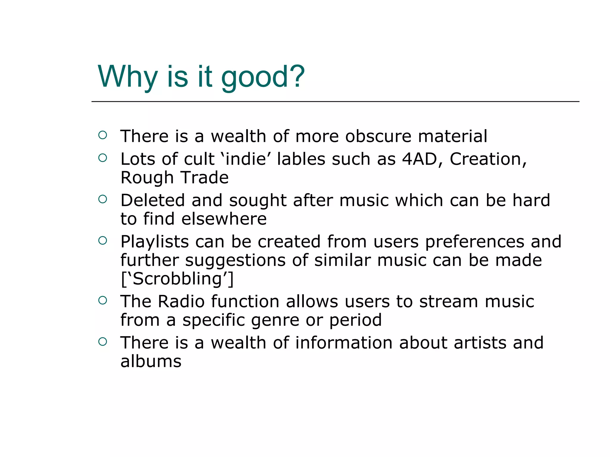 Why is it good? There is a wealth of more obscure material Lots of cult ‘indie’ lables such as 4AD, Creation, Rough Trade Deleted and sought after music which can be hard to find elsewhere Playlists can be created from users preferences and further suggestions of similar music can be made [‘Scrobbling’] The Radio function allows users to stream music from a specific genre or period There is a wealth of information about artists and albums 