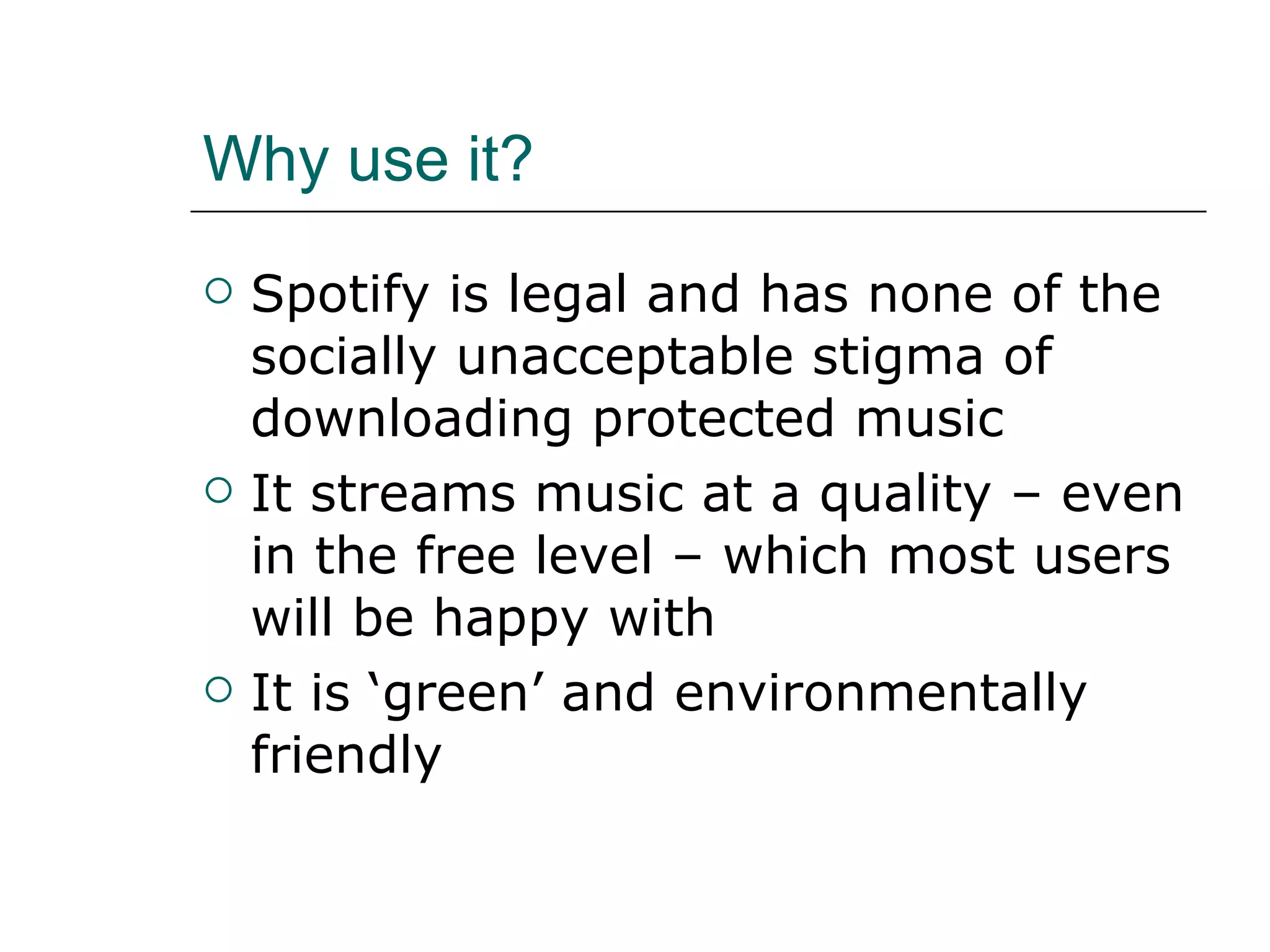 Why use it? Spotify is legal and has none of the socially unacceptable stigma of downloading protected music It streams music at a quality – even in the free level – which most users will be happy with It is ‘green’ and environmentally friendly 