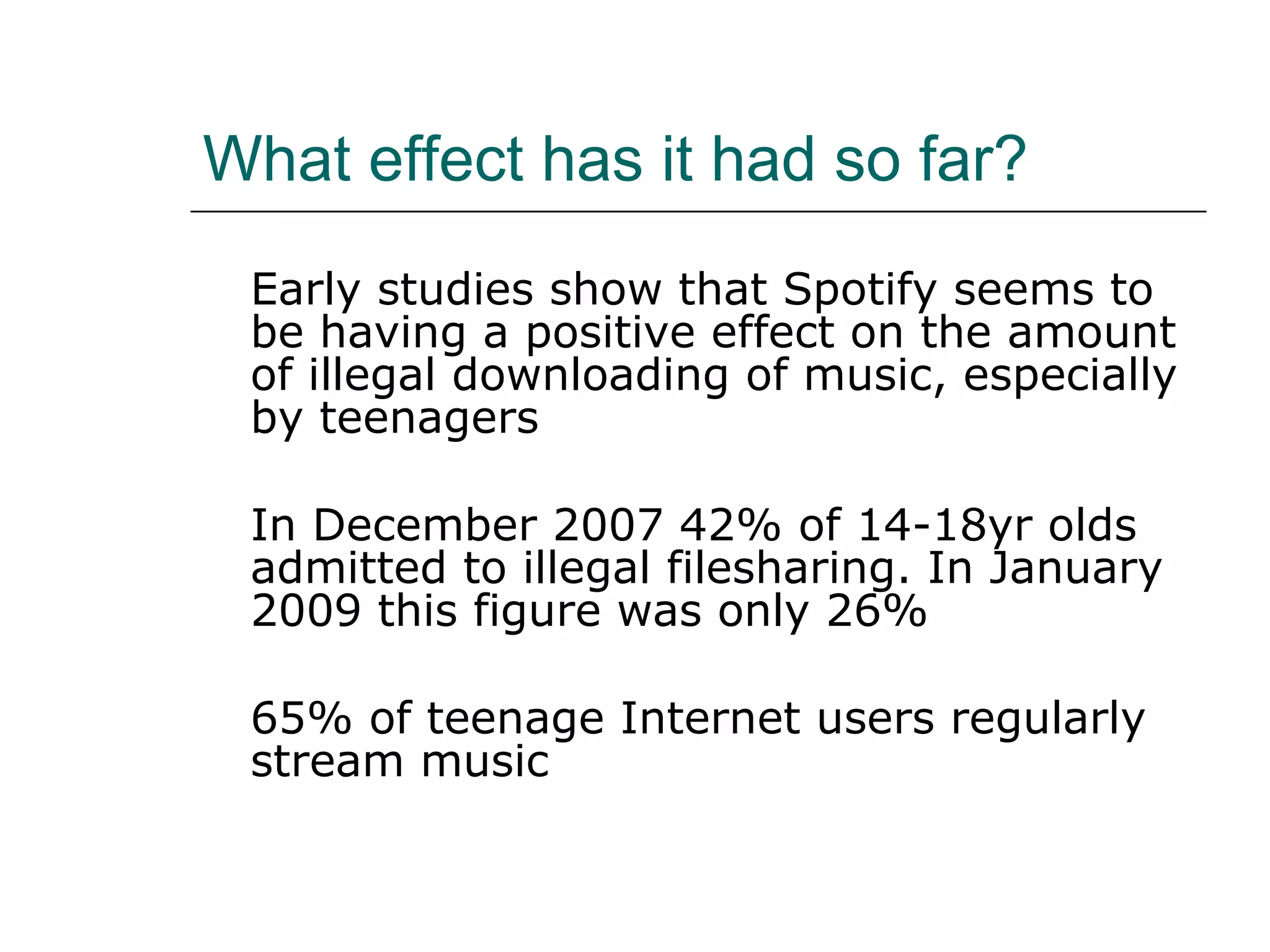 What effect has it had so far? Early studies show that Spotify seems to be having a positive effect on the amount of illegal downloading of music, especially by teenagers In December 2007 42% of 14-18yr olds admitted to illegal filesharing. In January 2009 this figure was only 26% 65% of teenage Internet users regularly stream music 