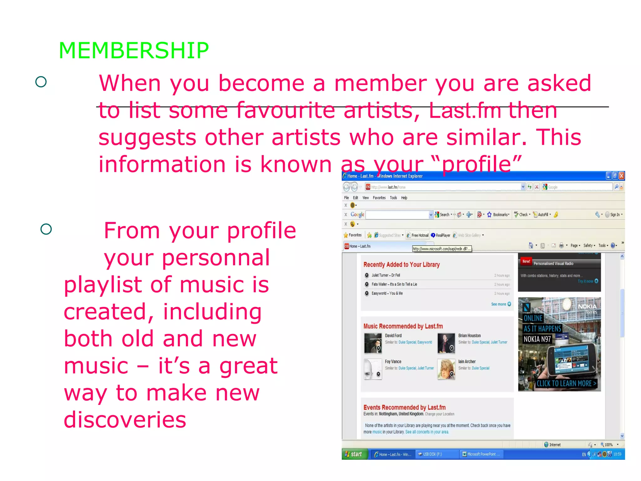 MEMBERSHIP When you become a member you are asked  to list some favourite artists,  Last.fm  then  suggests other artists who are similar. This  information is known as your “profile”  From your profile  your personnal  playlist of music is  created, including  both old and new  music – it’s a great  way to make new  discoveries  