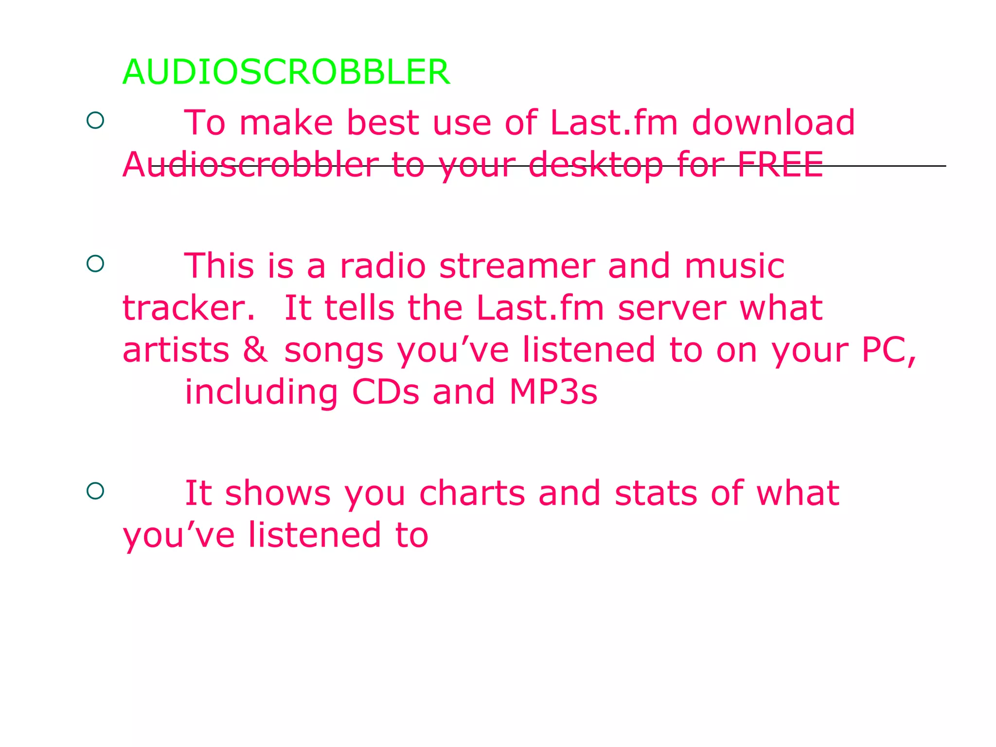 AUDIOSCROBBLER To make best use of Last.fm download  Audioscrobbler to your desktop for FREE  This is a radio streamer and music tracker.  It tells the Last.fm server what artists &  songs you’ve listened to on your PC,  including CDs and MP3s It shows you charts and stats of what  you’ve listened to 