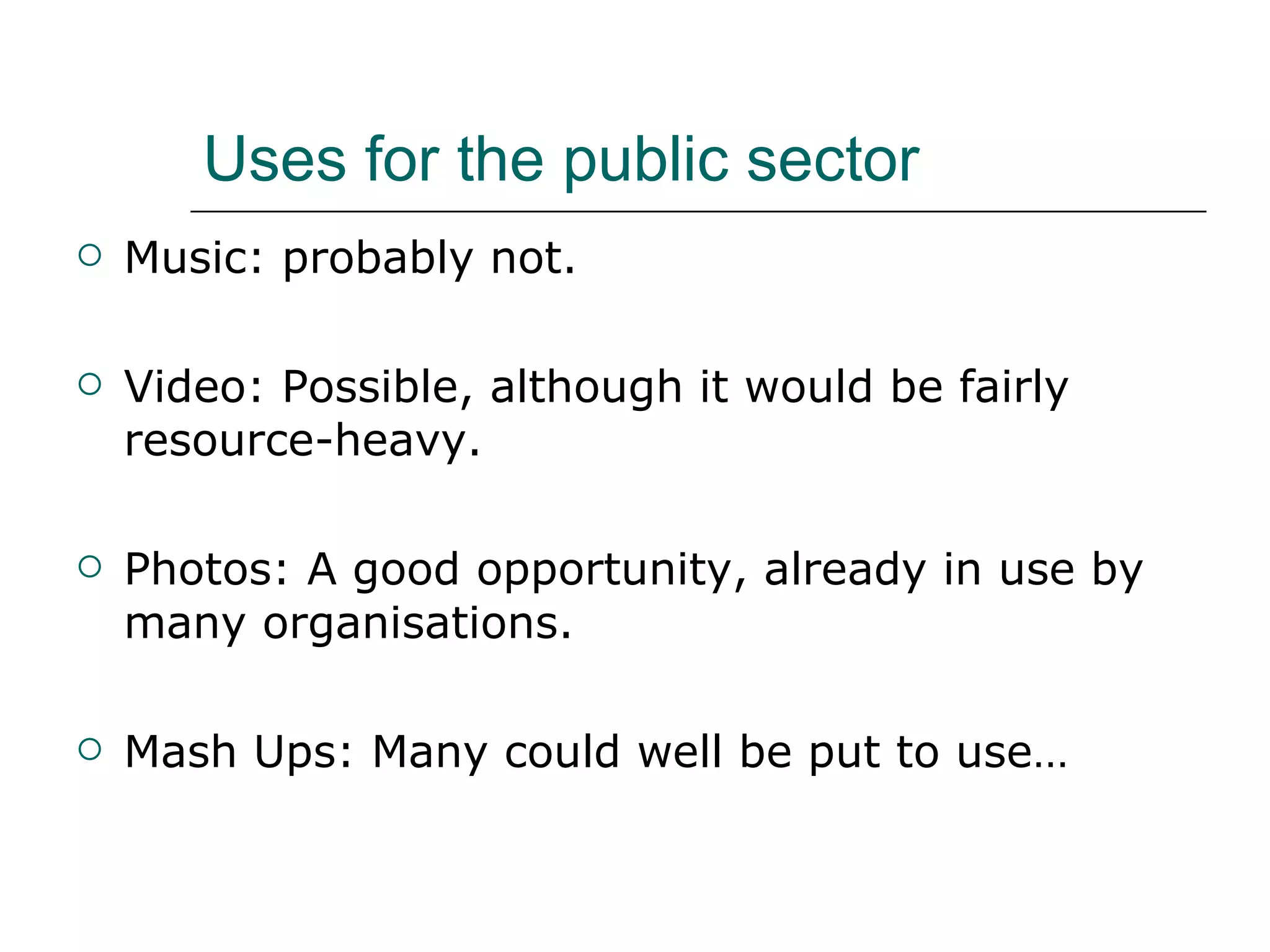 Uses for the public sector Music: probably not. Video: Possible, although it would be fairly resource-heavy. Photos: A good opportunity, already in use by many organisations. Mash Ups: Many could well be put to use… 