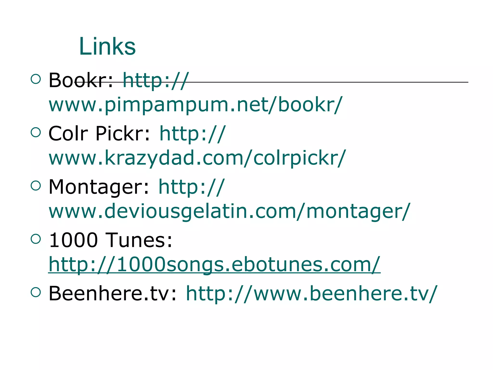 Links Bookr:  http:// www.pimpampum.net/bookr /   Colr Pickr:  http:// www.krazydad.com/colrpickr / Montager:  http:// www.deviousgelatin.com/montager /   1000 Tunes: http://1000songs.ebotunes.com/   Beenhere.tv:  http:// www.beenhere.tv / 