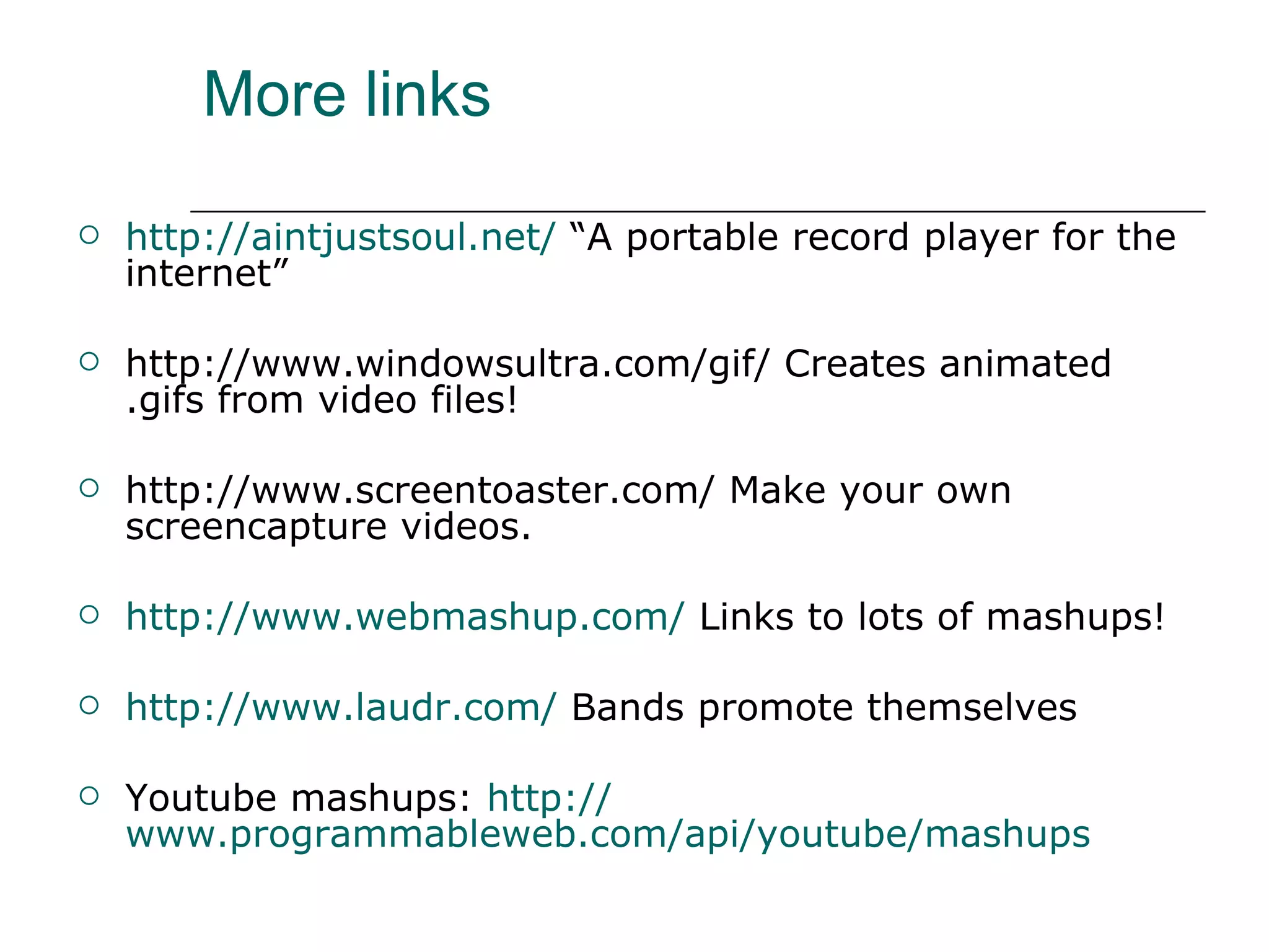 More links http:// aintjustsoul.net /  “A portable record player for the internet” http://www.windowsultra.com/gif/ Creates animated .gifs from video files! http://www.screentoaster.com/ Make your own screencapture videos. http:// www.webmashup.com /  Links to lots of mashups! http:// www.laudr.com /  Bands promote themselves Youtube mashups:  http:// www.programmableweb.com/api/youtube/mashups 