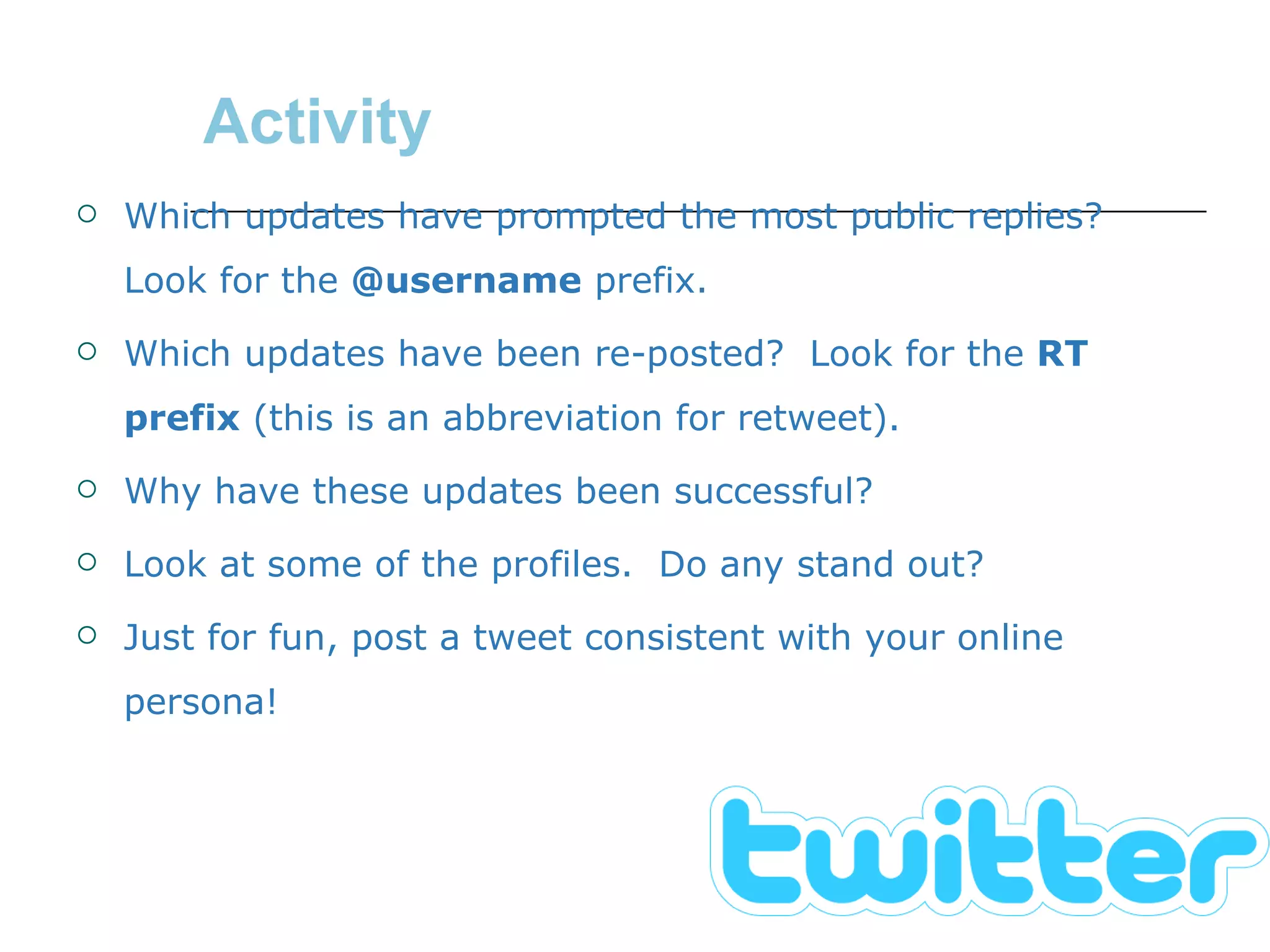 Activity Which updates have prompted the most public replies?  Look for the  @username  prefix. Which updates have been re-posted?  Look for the  RT prefix  (this is an abbreviation for retweet). Why have these updates been successful? Look at some of the profiles.  Do any stand out? Just for fun, post a tweet consistent with your online persona! 