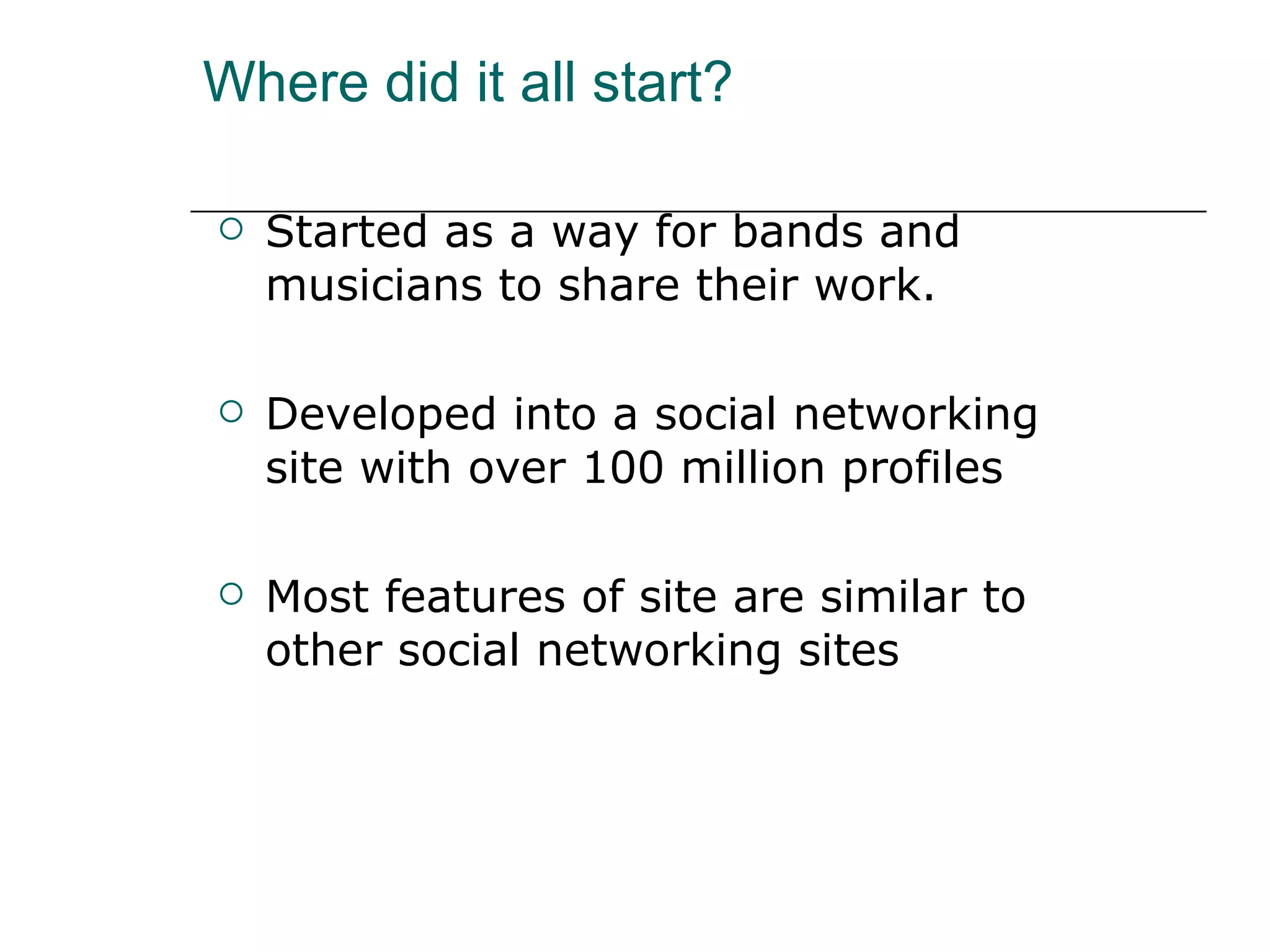 Where did it all start? Started as a way for bands and musicians to share their work. Developed into a social networking site with over 100 million profiles Most features of site are similar to other social networking sites 