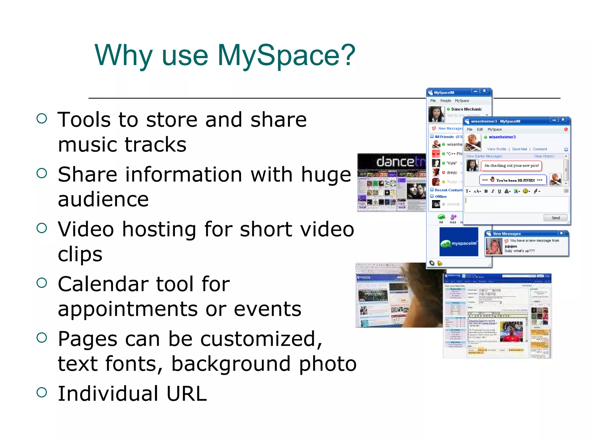 Why use MySpace? Tools to store and share music tracks Share information with huge audience Video hosting for short video clips Calendar tool for appointments or events  Pages can be customized, text fonts, background photo Individual URL 