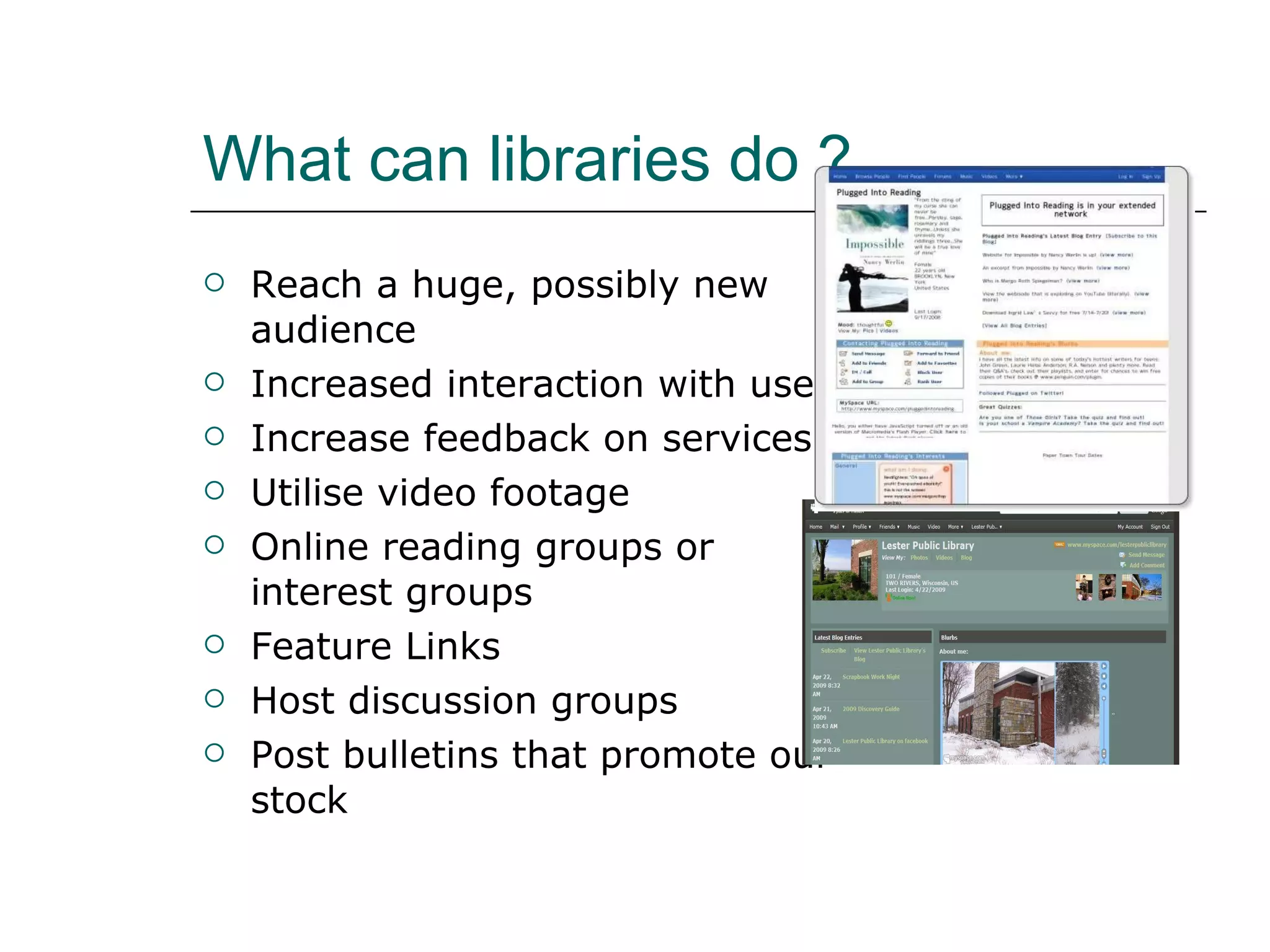 What can libraries do ? Reach a huge, possibly new audience Increased interaction with users  Increase feedback on services Utilise video footage Online reading groups or interest groups  Feature Links Host discussion groups Post bulletins that promote our stock 